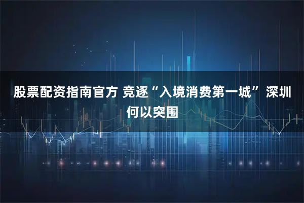 股票配资指南官方 竞逐“入境消费第一城” 深圳何以突围