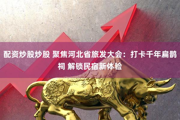 配资炒股炒股 聚焦河北省旅发大会：打卡千年扁鹊祠 解锁民宿新体验