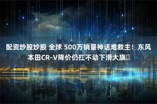 配资炒股炒股 全球 500万销量神话难救主！东风本田CR-V降价仍扛不动下滑大旗​