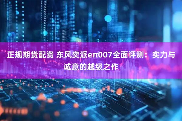 正规期货配资 东风奕派eπ007全面评测：实力与诚意的越级之作