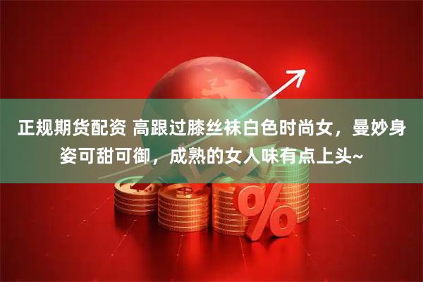 正规期货配资 高跟过膝丝袜白色时尚女，曼妙身姿可甜可御，成熟的女人味有点上头~