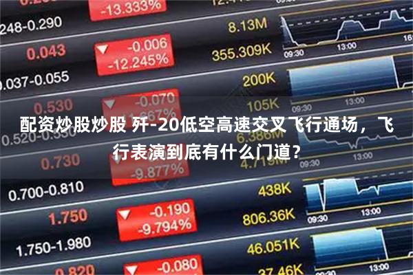 配资炒股炒股 歼-20低空高速交叉飞行通场，飞行表演到底有什么门道？