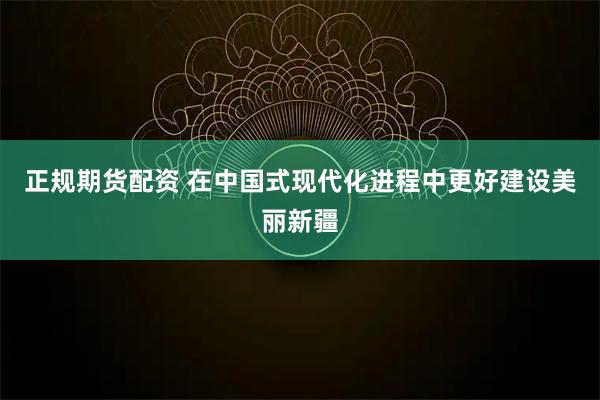 正规期货配资 在中国式现代化进程中更好建设美丽新疆