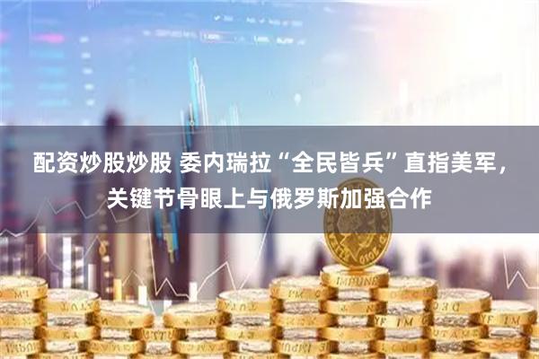 配资炒股炒股 委内瑞拉“全民皆兵”直指美军，关键节骨眼上与俄罗斯加强合作