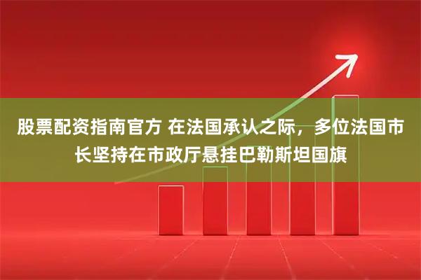 股票配资指南官方 在法国承认之际，多位法国市长坚持在市政厅悬挂巴勒斯坦国旗