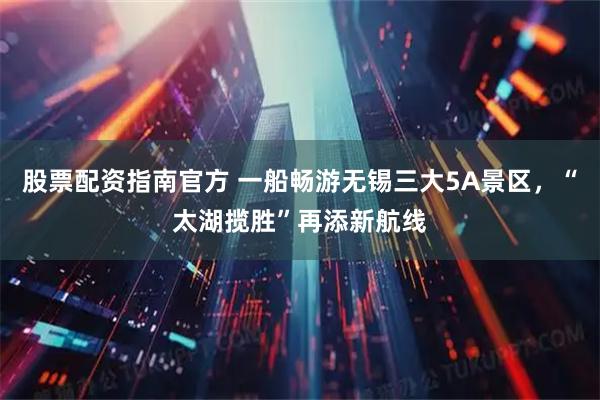 股票配资指南官方 一船畅游无锡三大5A景区，“太湖揽胜”再添新航线