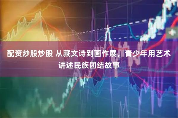 配资炒股炒股 从藏文诗到画作展，青少年用艺术讲述民族团结故事