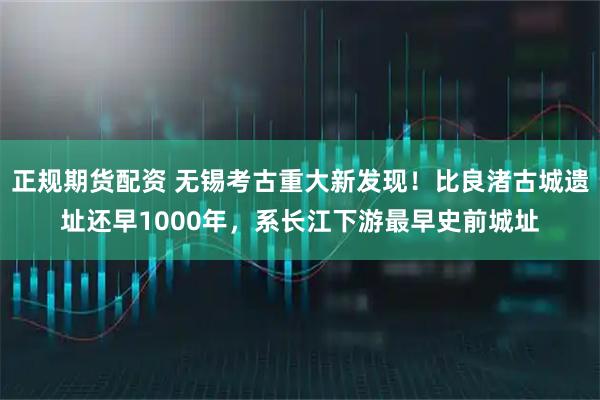 正规期货配资 无锡考古重大新发现！比良渚古城遗址还早1000年，系长江下游最早史前城址