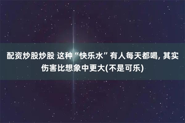 配资炒股炒股 这种“快乐水”有人每天都喝, 其实伤害比想象中更大(不是可乐)