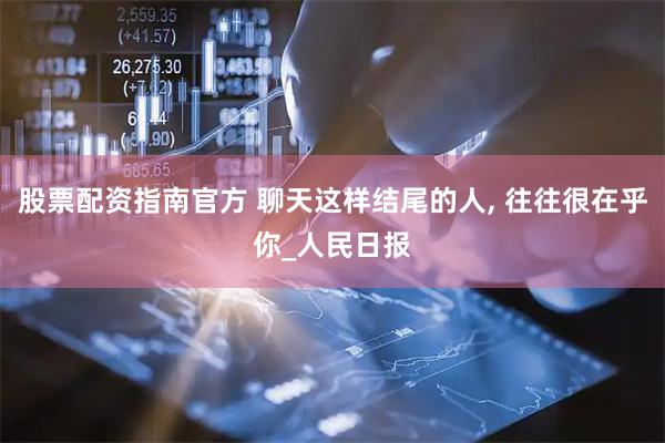 股票配资指南官方 聊天这样结尾的人, 往往很在乎你_人民日报