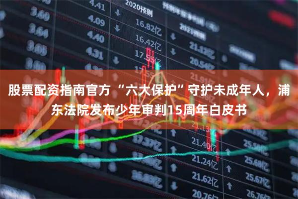 股票配资指南官方 “六大保护”守护未成年人，浦东法院发布少年审判15周年白皮书