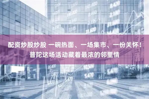 配资炒股炒股 一碗热面、一场集市、一份关怀！普陀这场活动藏着最浓的邻里情