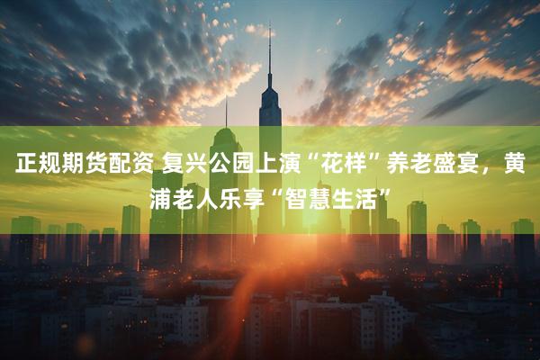 正规期货配资 复兴公园上演“花样”养老盛宴，黄浦老人乐享“智慧生活”