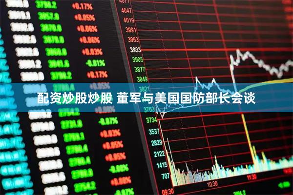 配资炒股炒股 董军与美国国防部长会谈