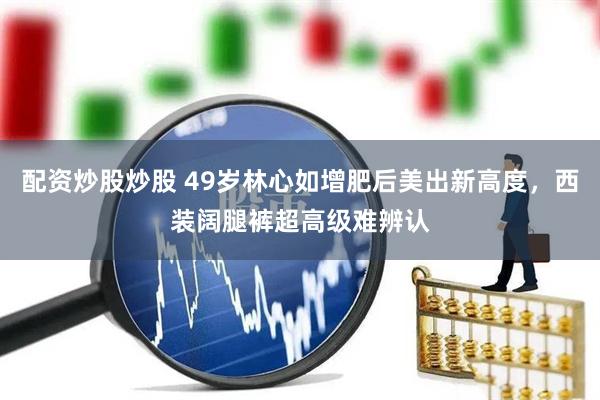 配资炒股炒股 49岁林心如增肥后美出新高度，西装阔腿裤超高级难辨认