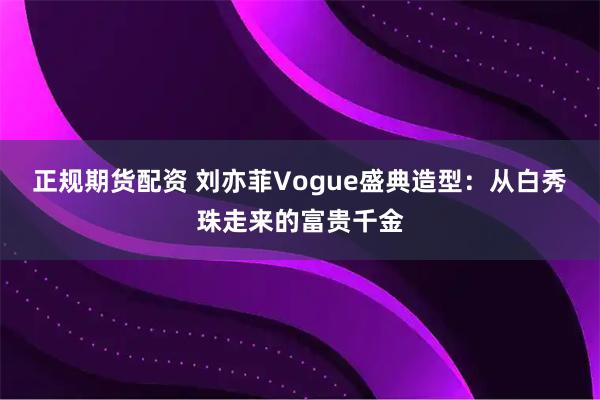 正规期货配资 刘亦菲Vogue盛典造型：从白秀珠走来的富贵千金