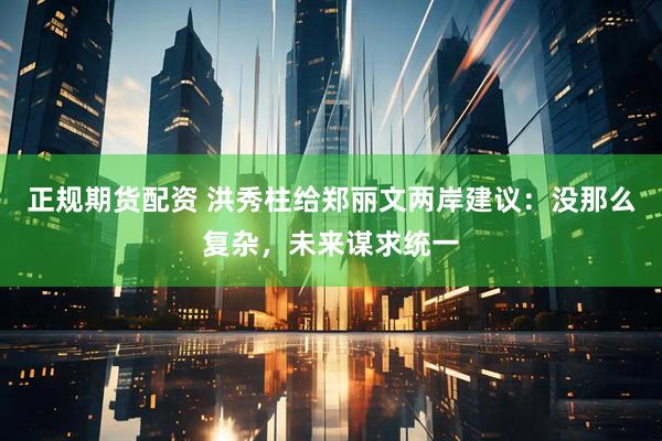 正规期货配资 洪秀柱给郑丽文两岸建议：没那么复杂，未来谋求统一