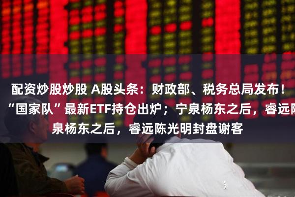 配资炒股炒股 A股头条：财政部、税务总局发布！事关黄金税收；“国家队”最新ETF持仓出炉；宁泉杨东之后，睿远陈光明封盘谢客