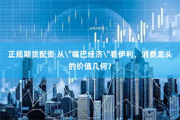 正规期货配资 从＂嘴巴经济＂看伊利，消费龙头的价值几何？