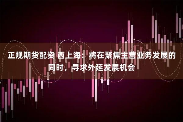 正规期货配资 西上海：将在聚焦主营业务发展的同时，寻求外延发展机会