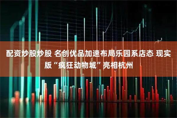 配资炒股炒股 名创优品加速布局乐园系店态 现实版“疯狂动物城”亮相杭州