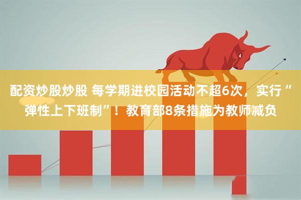 配资炒股炒股 每学期进校园活动不超6次，实行“弹性上下班制”！教育部8条措施为教师减负