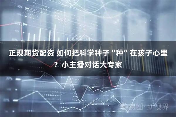 正规期货配资 如何把科学种子“种”在孩子心里？小主播对话大专家