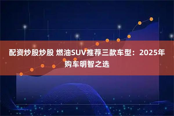 配资炒股炒股 燃油SUV推荐三款车型：2025年购车明智之选