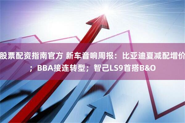 股票配资指南官方 新车音响周报：比亚迪夏减配增价；BBA接连转型；智己LS9首搭B&O