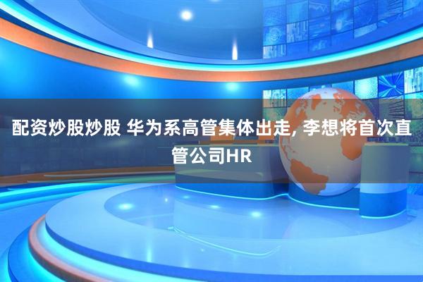 配资炒股炒股 华为系高管集体出走, 李想将首次直管公司HR