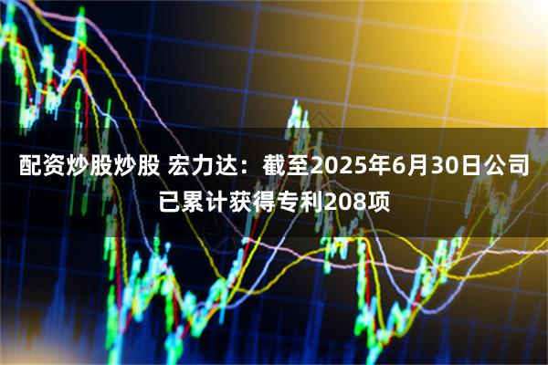 配资炒股炒股 宏力达：截至2025年6月30日公司已累计获得专利208项