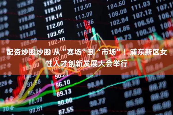 配资炒股炒股 从“赛场”到“市场”！浦东新区女性人才创新发展大会举行