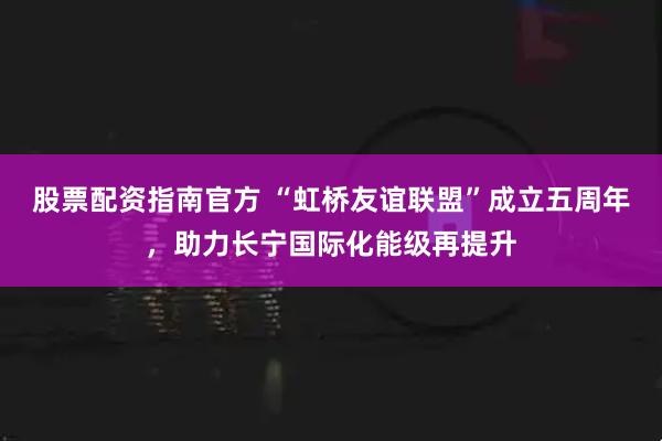 股票配资指南官方 “虹桥友谊联盟”成立五周年，助力长宁国际化能级再提升