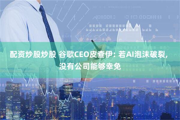 配资炒股炒股 谷歌CEO皮查伊: 若AI泡沫破裂, 没有公司能够幸免