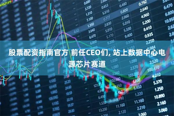 股票配资指南官方 前任CEO们, 站上数据中心电源芯片赛道