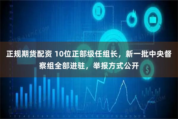 正规期货配资 10位正部级任组长，新一批中央督察组全部进驻，举报方式公开