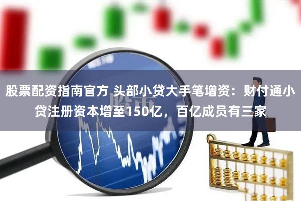 股票配资指南官方 头部小贷大手笔增资：财付通小贷注册资本增至150亿，百亿成员有三家