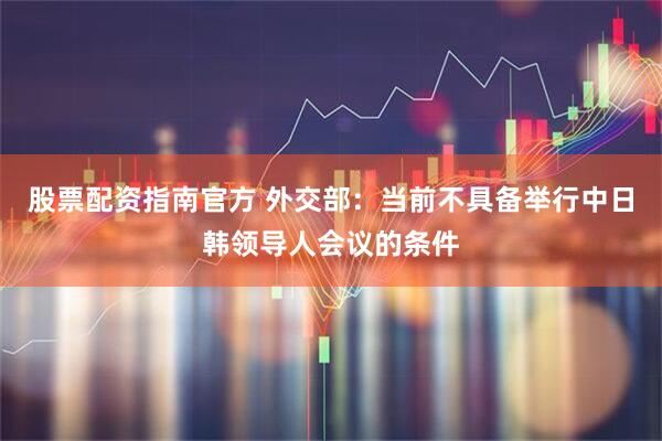 股票配资指南官方 外交部：当前不具备举行中日韩领导人会议的条件