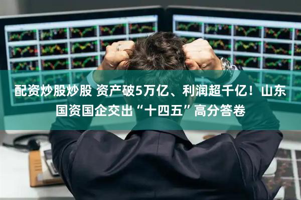 配资炒股炒股 资产破5万亿、利润超千亿！山东国资国企交出“十四五”高分答卷