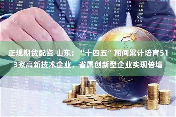 正规期货配资 山东：“十四五”期间累计培育513家高新技术企业，省属创新型企业实现倍增
