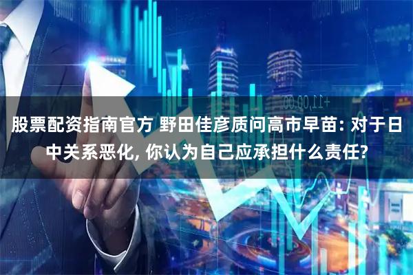 股票配资指南官方 野田佳彦质问高市早苗: 对于日中关系恶化, 你认为自己应承担什么责任?