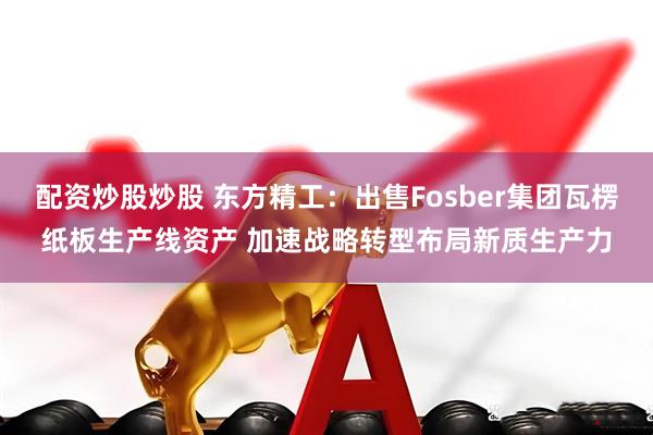 配资炒股炒股 东方精工：出售Fosber集团瓦楞纸板生产线资产 加速战略转型布局新质生产力