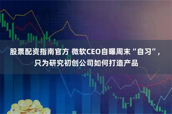 股票配资指南官方 微软CEO自曝周末“自习”, 只为研究初创公司如何打造产品