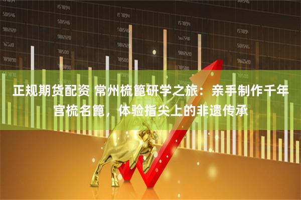 正规期货配资 常州梳篦研学之旅：亲手制作千年宫梳名篦，体验指尖上的非遗传承