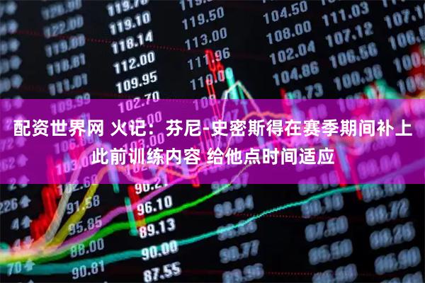 配资世界网 火记：芬尼-史密斯得在赛季期间补上此前训练内容 给他点时间适应