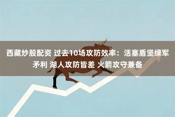 西藏炒股配资 过去10场攻防效率：活塞盾坚绿军矛利 湖人攻防皆差 火箭攻守兼备