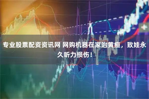专业股票配资资讯网 网购机器在家治黄疸，致娃永久听力损伤！