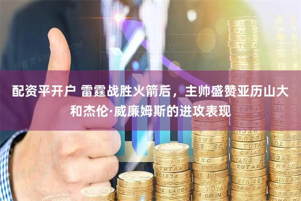 配资平开户 雷霆战胜火箭后，主帅盛赞亚历山大和杰伦·威廉姆斯的进攻表现