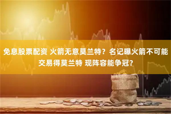 免息股票配资 火箭无意莫兰特？名记曝火箭不可能交易得莫兰特 现阵容能争冠？