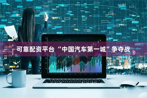 可靠配资平台 “中国汽车第一城”争夺战